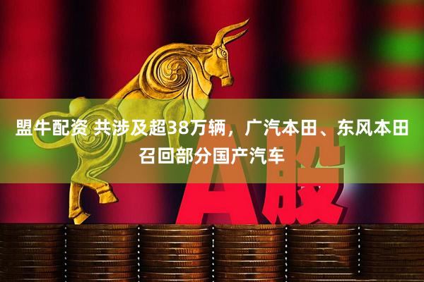 盟牛配资 共涉及超38万辆，广汽本田、东风本田召回部分国产汽车