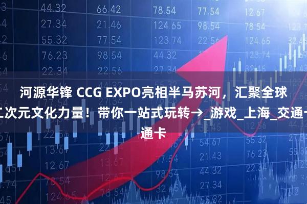 河源华锋 CCG EXPO亮相半马苏河，汇聚全球二次元文化力量！带你一站式玩转→_游戏_上海_交通卡