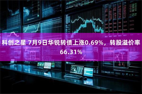 科创之星 7月9日华锐转债上涨0.69%，转股溢价率66.31%