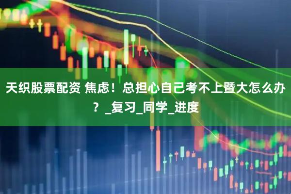 天织股票配资 焦虑！总担心自己考不上暨大怎么办？_复习_同学_进度