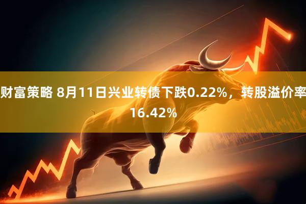 财富策略 8月11日兴业转债下跌0.22%，转股溢价率16.42%