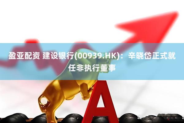 盈亚配资 建设银行(00939.HK)：辛晓岱正式就任非执行董事