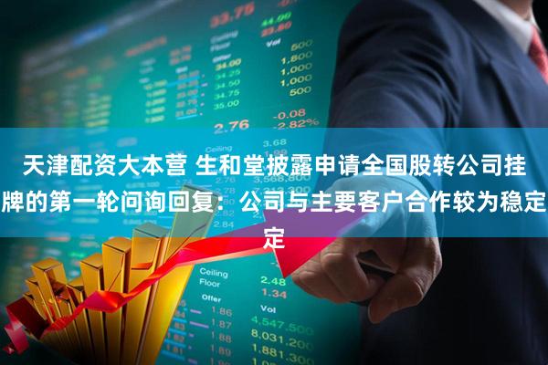 天津配资大本营 生和堂披露申请全国股转公司挂牌的第一轮问询回复：公司与主要客户合作较为稳定