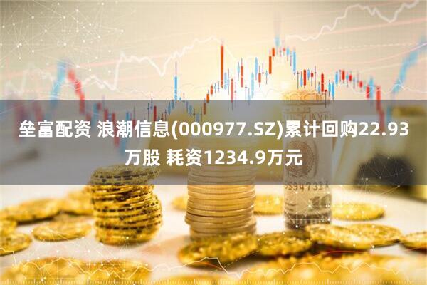 垒富配资 浪潮信息(000977.SZ)累计回购22.93万股 耗资1234.9万元