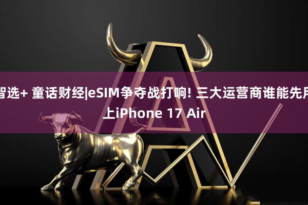 智选+ 童话财经|eSIM争夺战打响! 三大运营商谁能先用上iPhone 17 Air
