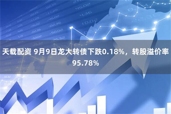 天载配资 9月9日龙大转债下跌0.18%，转股溢价率95.78%