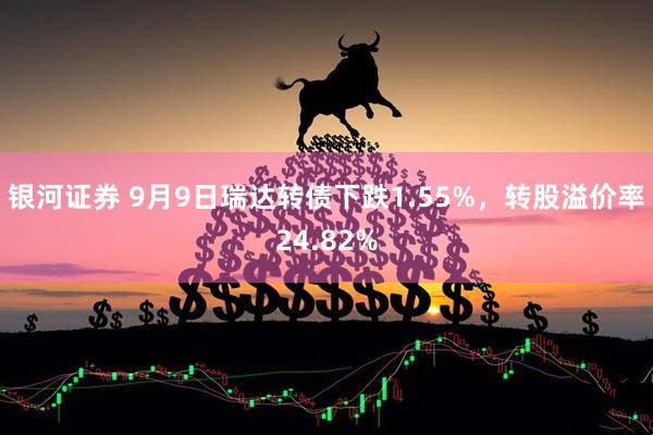 银河证券 9月9日瑞达转债下跌1.55%，转股溢价率24.82%