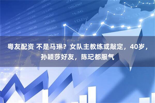 粤友配资 不是马琳？女队主教练或敲定，40岁，孙颖莎好友，陈玘都服气