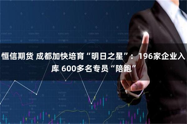 恒信期货 成都加快培育“明日之星”：196家企业入库 600多名专员“陪跑”