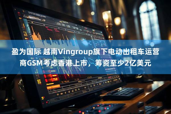 盈为国际 越南Vingroup旗下电动出租车运营商GSM考虑香港上市，筹资至少2亿美元